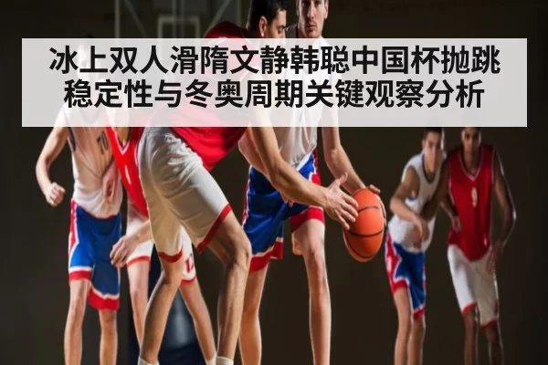 冰上双人滑隋文静韩聪中国杯抛跳稳定性与冬奥周期关键观察分析